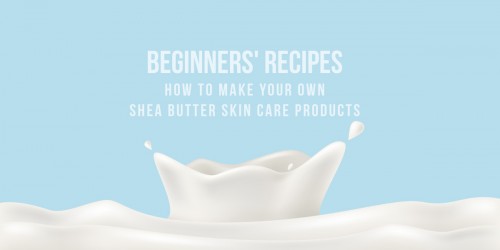 How To Make Your Own Shea Butter Skin Care Products: Beginners' Recipes